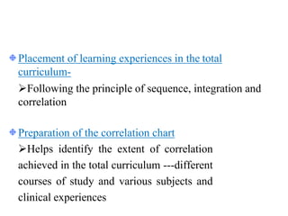Placement of learning experiences in the total
curriculum-
Following the principle of sequence, integration and
correlation
Preparation of the correlation chart
Helps identify the extent of correlation
achieved in the total curriculum ---different
courses of study and various subjects and
clinical experiences
 