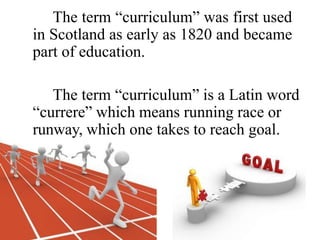 The term “curriculum” was first used
in Scotland as early as 1820 and became
part of education.
The term “curriculum” is a Latin word
“currere” which means running race or
runway, which one takes to reach goal.
 