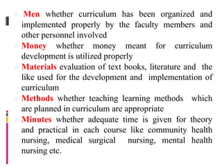  Men whether curriculum has been organized and
implemented properly by the faculty members and
other personnel involved
 Money whether money meant for curriculum
development is utilized properly
 Materials evaluation of text books, literature and the
like used for the development and implementation of
curriculum
 Methods whether teaching learning methods which
are planned in curriculum are appropriate
 Minutes whether adequate time is given for theory
and practical in each course like community health
nursing, medical surgical nursing, mental health
nursing etc.
 