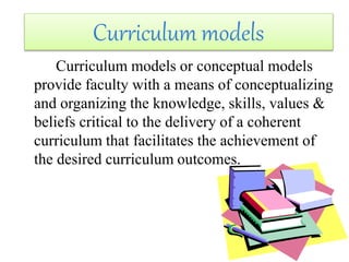 Curriculum models or conceptual models
provide faculty with a means of conceptualizing
and organizing the knowledge, skills, values &
beliefs critical to the delivery of a coherent
curriculum that facilitates the achievement of
the desired curriculum outcomes.
Curriculum models
 