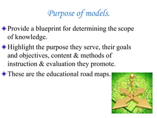 Purpose of models.
Provide a blueprint for determining the scope
of knowledge.
Highlight the purpose they serve, their goals
and objectives, content & methods of
instruction & evaluation they promote.
These are the educational road maps.
 