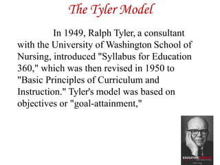The Tyler Model
In 1949, Ralph Tyler, a consultant
with the University of Washington School of
Nursing, introduced "Syllabus for Education
360," which was then revised in 1950 to
"Basic Principles of Curriculum and
Instruction." Tyler's model was based on
objectives or "goal-attainment,"
 