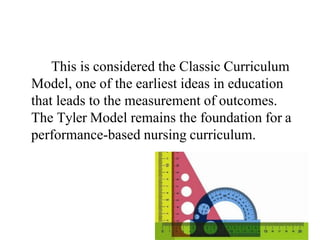 This is considered the Classic Curriculum
Model, one of the earliest ideas in education
that leads to the measurement of outcomes.
The Tyler Model remains the foundation for a
performance-based nursing curriculum.
 