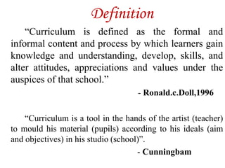 Definition
“Curriculum is defined as the formal and
informal content and process by which learners gain
knowledge and understanding, develop, skills, and
alter attitudes, appreciations and values under the
auspices of that school.”
- Ronald.c.Doll,1996
“Curriculum is a tool in the hands of the artist (teacher)
to mould his material (pupils) according to his ideals (aim
and objectives) in his studio (school)”.
- Cunningbam
 