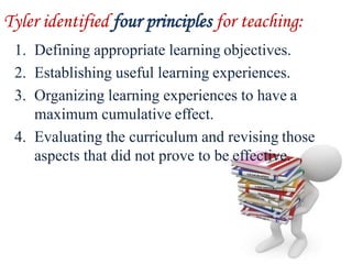 Tyler identified four principles for teaching:
1. Defining appropriate learning objectives.
2. Establishing useful learning experiences.
3. Organizing learning experiences to have a
maximum cumulative effect.
4. Evaluating the curriculum and revising those
aspects that did not prove to be effective.
 