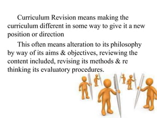 Curriculum Revision means making the
curriculum different in some way to give it a new
position or direction
This often means alteration to its philosophy
by way of its aims & objectives, reviewing the
content included, revising its methods & re
thinking its evaluatory procedures.
 
