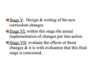 Stage V: Design & writing of the new
curriculum changes
Stage VI: within this stage the actual
implementation of changes put into action
Stage VII: evaluate the effects of those
changes & it is with evaluation that this final
stage is concerned.
 