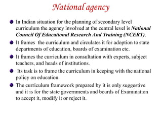 National agency
In Indian situation for the planning of secondary level
curriculum the agency involved at the central level is National
Council Of Educational Research And Training (NCERT).
It frames the curriculum and circulates it for adoption to state
departments of education, boards of examination etc.
It frames the curriculum in consultation with experts, subject
teachers, and heads of institutions.
Its task is to frame the curriculum in keeping with the national
policy on education.
The curriculum framework prepared by it is only suggestive
and it is for the state governments and boards of Examination
to accept it, modify it or reject it.
 