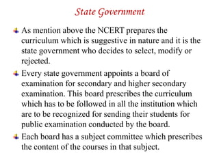 State Government
As mention above the NCERT prepares the
curriculum which is suggestive in nature and it is the
state government who decides to select, modify or
rejected.
Every state government appoints a board of
examination for secondary and higher secondary
examination. This board prescribes the curriculum
which has to be followed in all the institution which
are to be recognized for sending their students for
public examination conducted by the board.
Each board has a subject committee which prescribes
the content of the courses in that subject.
 