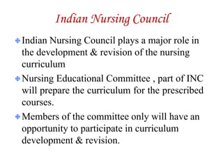 Indian Nursing Council
Indian Nursing Council plays a major role in
the development & revision of the nursing
curriculum
Nursing Educational Committee , part of INC
will prepare the curriculum for the prescribed
courses.
Members of the committee only will have an
opportunity to participate in curriculum
development & revision.
 