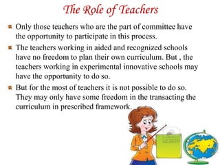 The Role of Teachers
Only those teachers who are the part of committee have
the opportunity to participate in this process.
The teachers working in aided and recognized schools
have no freedom to plan their own curriculum. But , the
teachers working in experimental innovative schools may
have the opportunity to do so.
But for the most of teachers it is not possible to do so.
They may only have some freedom in the transacting the
curriculum in prescribed framework.
 