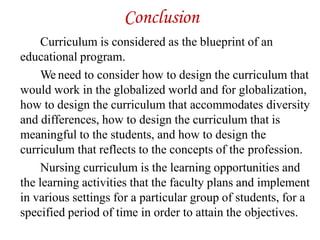 Conclusion
Curriculum is considered as the blueprint of an
educational program.
We need to consider how to design the curriculum that
would work in the globalized world and for globalization,
how to design the curriculum that accommodates diversity
and differences, how to design the curriculum that is
meaningful to the students, and how to design the
curriculum that reflects to the concepts of the profession.
Nursing curriculum is the learning opportunities and
the learning activities that the faculty plans and implement
in various settings for a particular group of students, for a
specified period of time in order to attain the objectives.
 