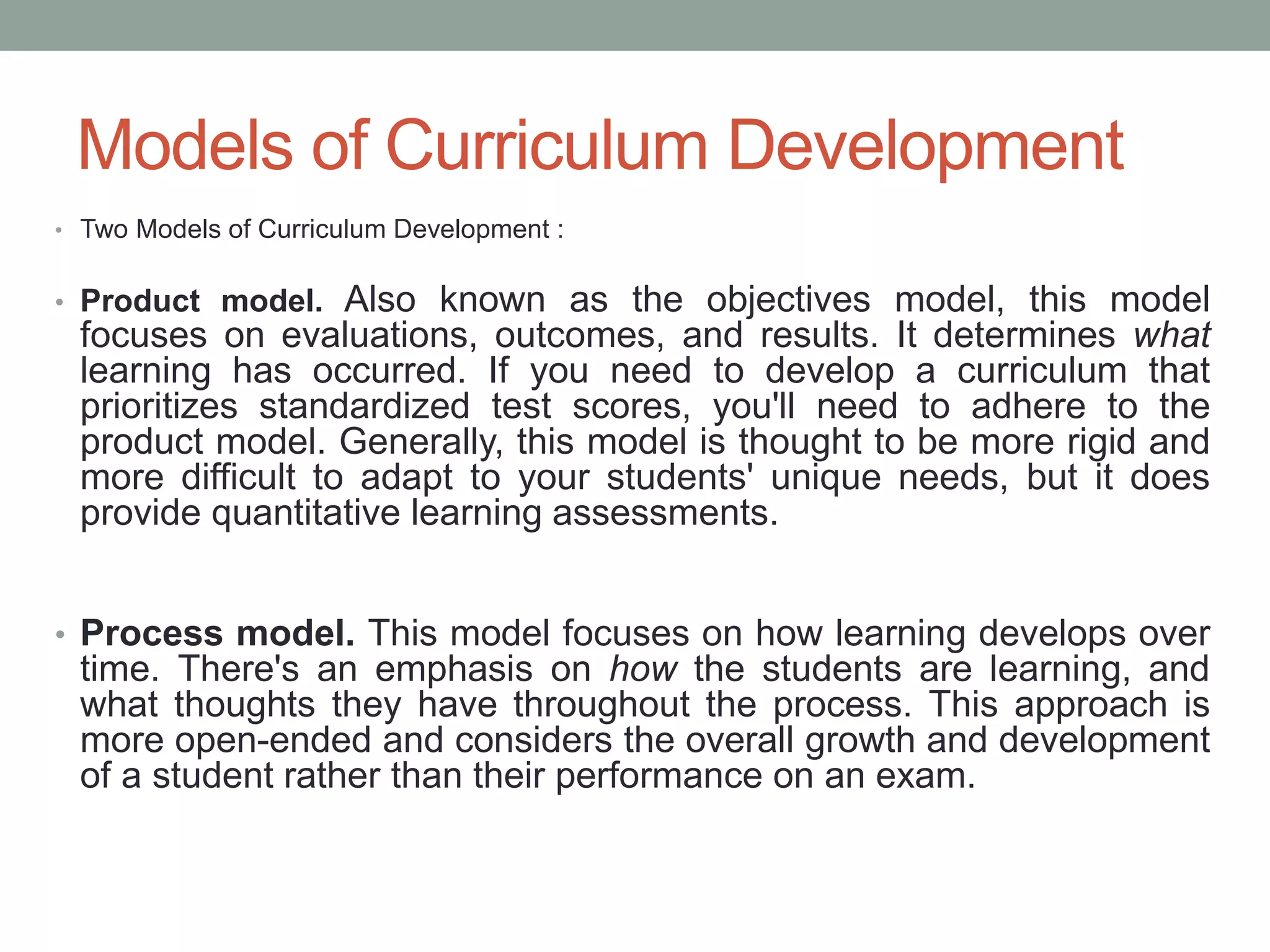 Models of Curriculum Development
• Two Models of Curriculum Development :
• Product model. Also known as the objectives model, this model
focuses on evaluations, outcomes, and results. It determines what
learning has occurred. If you need to develop a curriculum that
prioritizes standardized test scores, you'll need to adhere to the
product model. Generally, this model is thought to be more rigid and
more difficult to adapt to your students' unique needs, but it does
provide quantitative learning assessments.
• Process model. This model focuses on how learning develops over
time. There's an emphasis on how the students are learning, and
what thoughts they have throughout the process. This approach is
more open-ended and considers the overall growth and development
of a student rather than their performance on an exam.
 