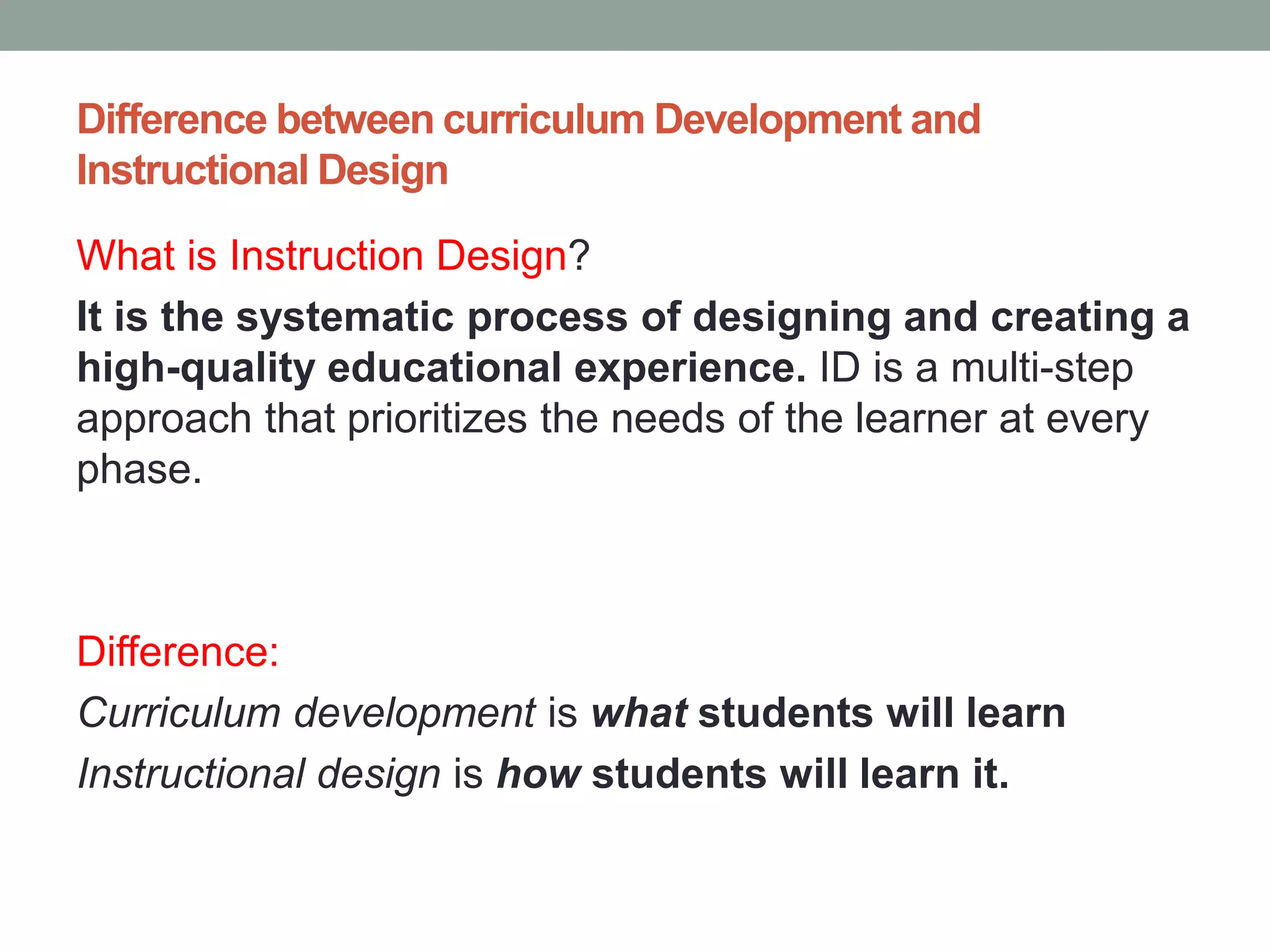 Difference between curriculum Development and
Instructional Design
What is Instruction Design?
It is the systematic process of designing and creating a
high-quality educational experience. ID is a multi-step
approach that prioritizes the needs of the learner at every
phase.
Difference:
Curriculum development is what students will learn
Instructional design is how students will learn it.
 