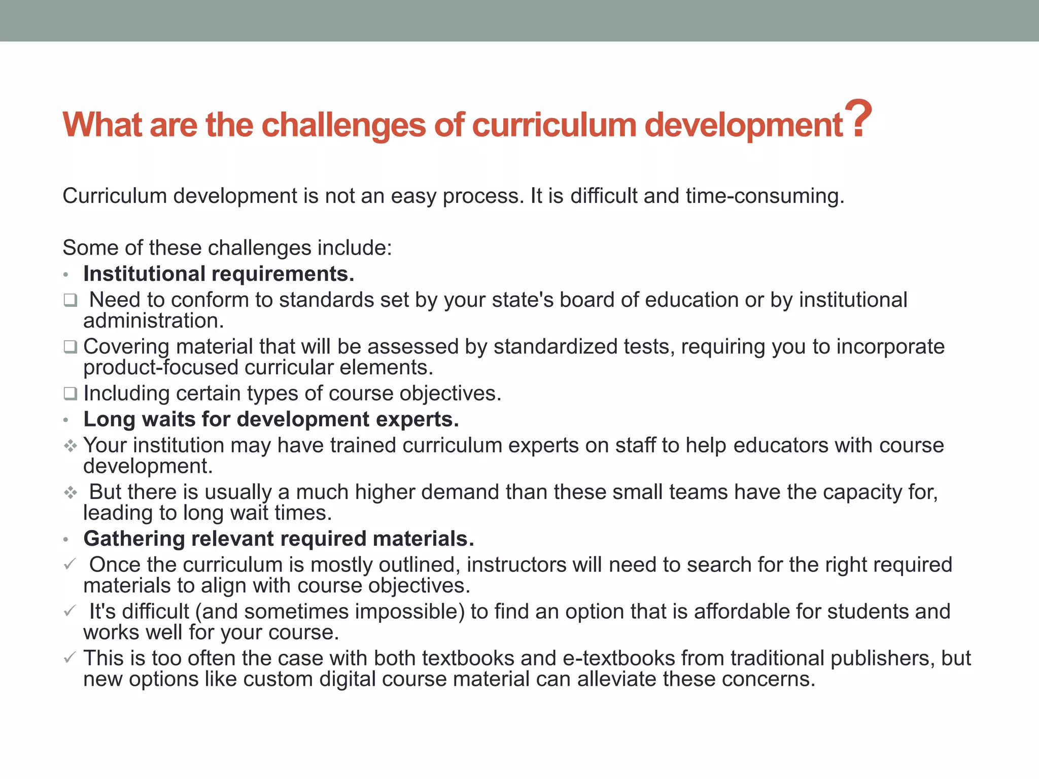 What are the challenges of curriculum development?
Curriculum development is not an easy process. It is difficult and time-consuming.
Some of these challenges include:
• Institutional requirements.
 Need to conform to standards set by your state's board of education or by institutional
administration.
 Covering material that will be assessed by standardized tests, requiring you to incorporate
product-focused curricular elements.
 Including certain types of course objectives.
• Long waits for development experts.
 Your institution may have trained curriculum experts on staff to help educators with course
development.
 But there is usually a much higher demand than these small teams have the capacity for,
leading to long wait times.
• Gathering relevant required materials.
 Once the curriculum is mostly outlined, instructors will need to search for the right required
materials to align with course objectives.
 It's difficult (and sometimes impossible) to find an option that is affordable for students and
works well for your course.
 This is too often the case with both textbooks and e-textbooks from traditional publishers, but
new options like custom digital course material can alleviate these concerns.
 