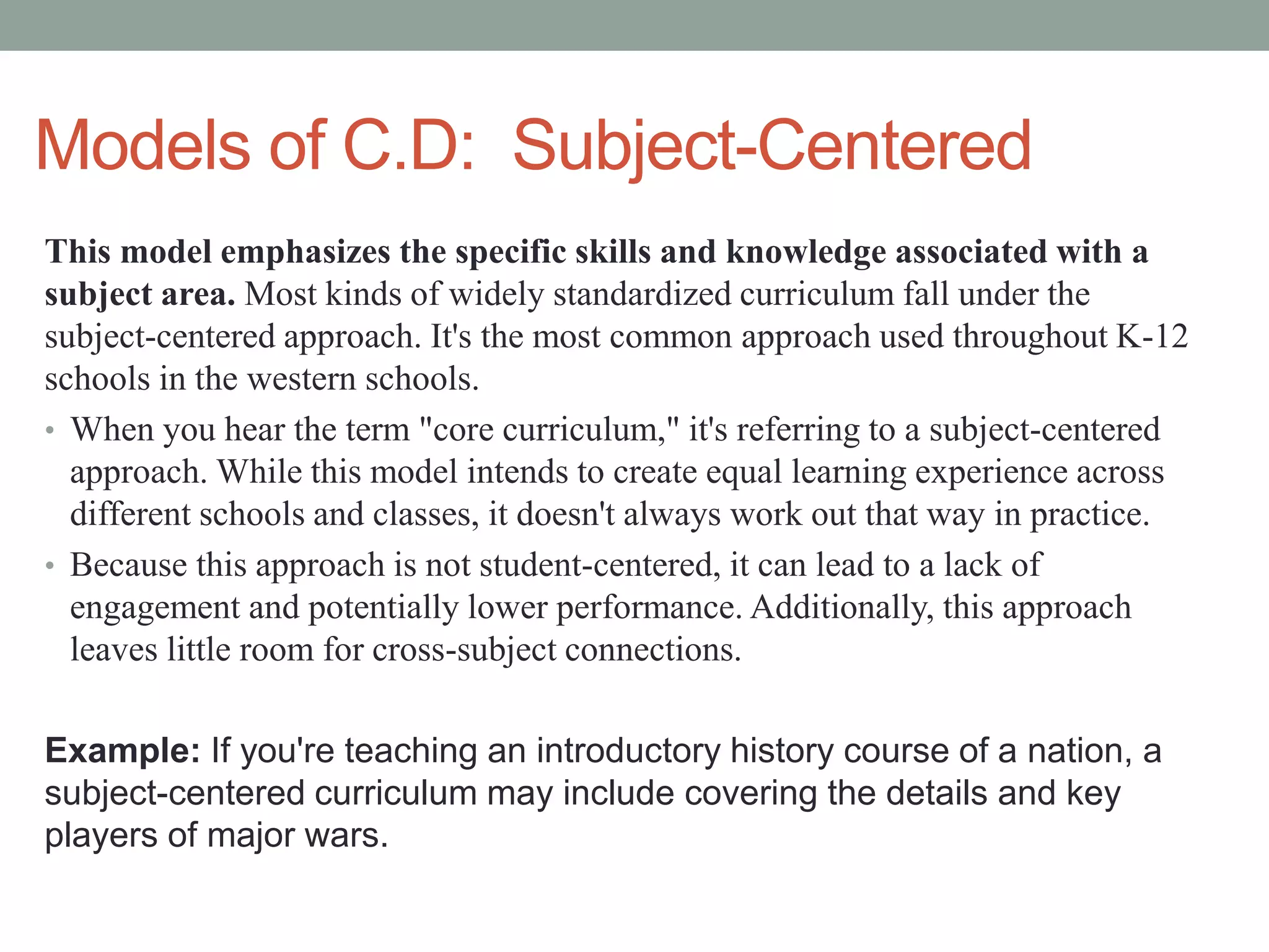 Models of C.D: Subject-Centered
This model emphasizes the specific skills and knowledge associated with a
subject area. Most kinds of widely standardized curriculum fall under the
subject-centered approach. It's the most common approach used throughout K-12
schools in the western schools.
• When you hear the term "core curriculum," it's referring to a subject-centered
approach. While this model intends to create equal learning experience across
different schools and classes, it doesn't always work out that way in practice.
• Because this approach is not student-centered, it can lead to a lack of
engagement and potentially lower performance. Additionally, this approach
leaves little room for cross-subject connections.
Example: If you're teaching an introductory history course of a nation, a
subject-centered curriculum may include covering the details and key
players of major wars.
 