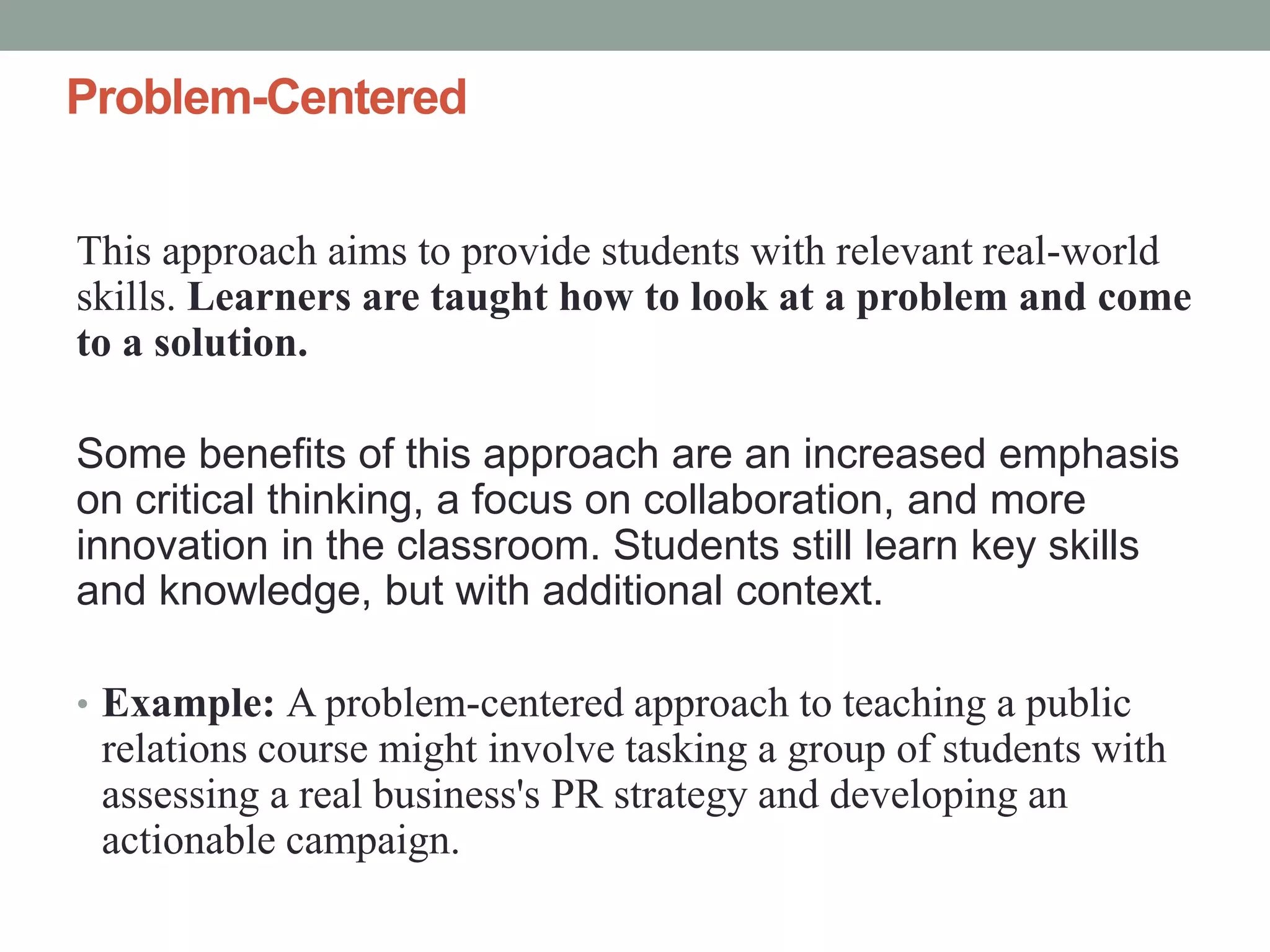 Problem-Centered
This approach aims to provide students with relevant real-world
skills. Learners are taught how to look at a problem and come
to a solution.
Some benefits of this approach are an increased emphasis
on critical thinking, a focus on collaboration, and more
innovation in the classroom. Students still learn key skills
and knowledge, but with additional context.
• Example: A problem-centered approach to teaching a public
relations course might involve tasking a group of students with
assessing a real business's PR strategy and developing an
actionable campaign.
 