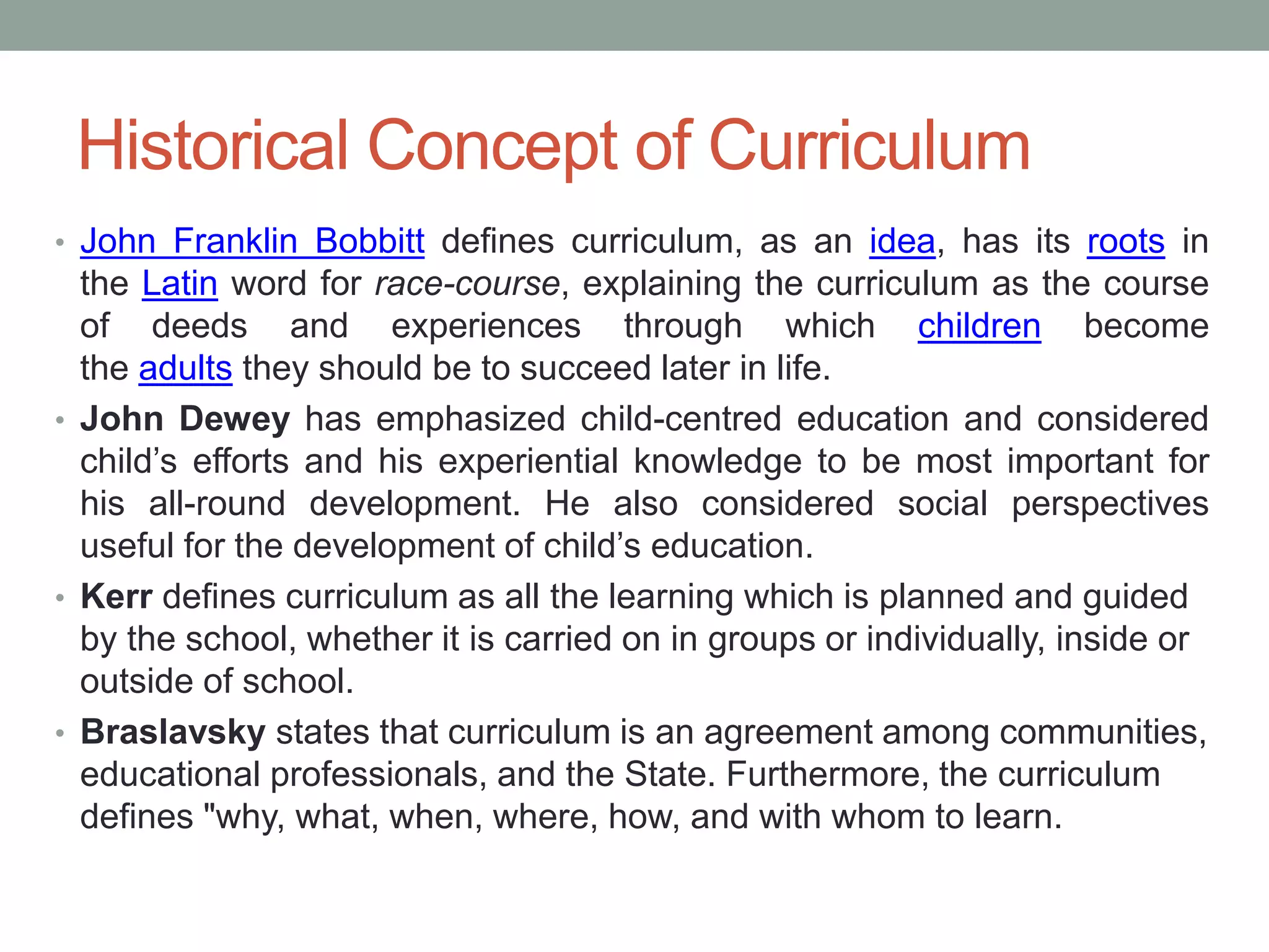 Historical Concept of Curriculum
• John Franklin Bobbitt defines curriculum, as an idea, has its roots in
the Latin word for race-course, explaining the curriculum as the course
of deeds and experiences through which children become
the adults they should be to succeed later in life.
• John Dewey has emphasized child-centred education and considered
child’s efforts and his experiential knowledge to be most important for
his all-round development. He also considered social perspectives
useful for the development of child’s education.
• Kerr defines curriculum as all the learning which is planned and guided
by the school, whether it is carried on in groups or individually, inside or
outside of school.
• Braslavsky states that curriculum is an agreement among communities,
educational professionals, and the State. Furthermore, the curriculum
defines "why, what, when, where, how, and with whom to learn.
 
