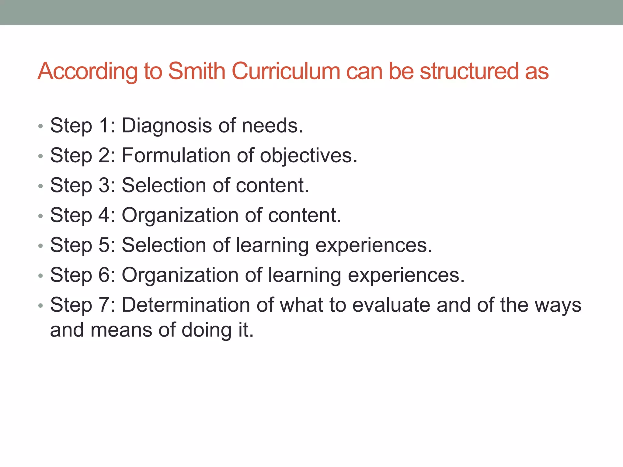According to Smith Curriculum can be structured as
• Step 1: Diagnosis of needs.
• Step 2: Formulation of objectives.
• Step 3: Selection of content.
• Step 4: Organization of content.
• Step 5: Selection of learning experiences.
• Step 6: Organization of learning experiences.
• Step 7: Determination of what to evaluate and of the ways
and means of doing it.
 