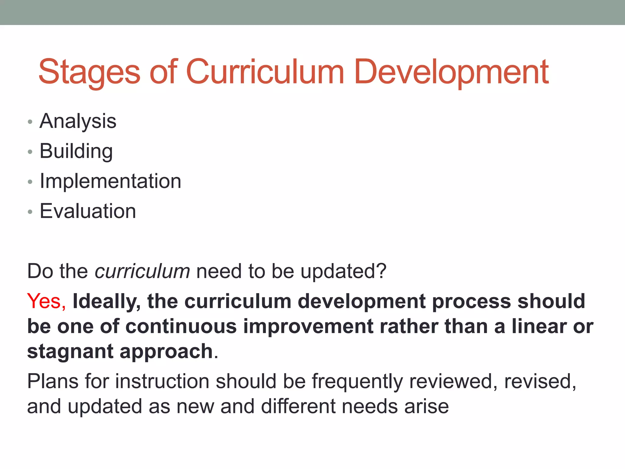 Stages of Curriculum Development
• Analysis
• Building
• Implementation
• Evaluation
Do the curriculum need to be updated?
Yes, Ideally, the curriculum development process should
be one of continuous improvement rather than a linear or
stagnant approach.
Plans for instruction should be frequently reviewed, revised,
and updated as new and different needs arise
 
