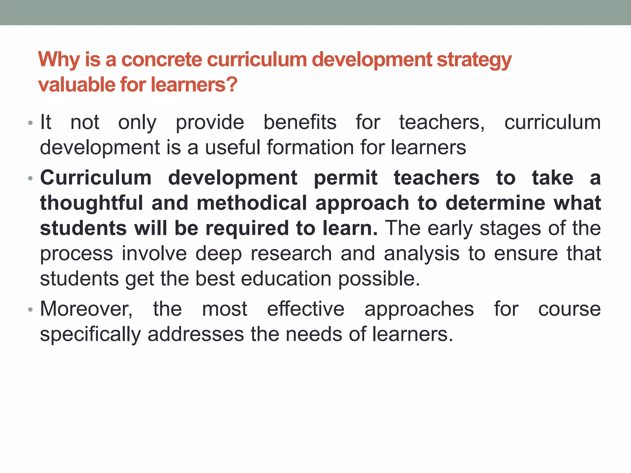 Why is a concrete curriculum development strategy
valuable for learners?
• It not only provide benefits for teachers, curriculum
development is a useful formation for learners
• Curriculum development permit teachers to take a
thoughtful and methodical approach to determine what
students will be required to learn. The early stages of the
process involve deep research and analysis to ensure that
students get the best education possible.
• Moreover, the most effective approaches for course
specifically addresses the needs of learners.
 