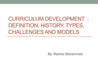CURRICULUM DEVELOPMENT :
DEFINITION, HISTORY, TYPES,
CHALLENGES AND MODELS
By: Mazher Mohammed
 