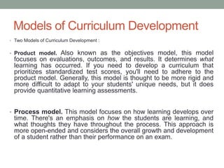 Models of Curriculum Development
• Two Models of Curriculum Development :
• Product model. Also known as the objectives model, this model
focuses on evaluations, outcomes, and results. It determines what
learning has occurred. If you need to develop a curriculum that
prioritizes standardized test scores, you'll need to adhere to the
product model. Generally, this model is thought to be more rigid and
more difficult to adapt to your students' unique needs, but it does
provide quantitative learning assessments.
• Process model. This model focuses on how learning develops over
time. There's an emphasis on how the students are learning, and
what thoughts they have throughout the process. This approach is
more open-ended and considers the overall growth and development
of a student rather than their performance on an exam.
 