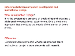 Difference between curriculum Development and
Instructional Design
What is Instruction Design?
It is the systematic process of designing and creating a
high-quality educational experience. ID is a multi-step
approach that prioritizes the needs of the learner at every
phase.
Difference:
Curriculum development is what students will learn
Instructional design is how students will learn it.
 