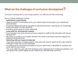 What are the challenges of curriculum development?
Curriculum development is not an easy process. It is difficult and time-consuming.
Some of these challenges include:
• Institutional requirements.
 Need to conform to standards set by your state's board of education or by institutional
administration.
 Covering material that will be assessed by standardized tests, requiring you to incorporate
product-focused curricular elements.
 Including certain types of course objectives.
• Long waits for development experts.
 Your institution may have trained curriculum experts on staff to help educators with course
development.
 But there is usually a much higher demand than these small teams have the capacity for,
leading to long wait times.
• Gathering relevant required materials.
 Once the curriculum is mostly outlined, instructors will need to search for the right required
materials to align with course objectives.
 It's difficult (and sometimes impossible) to find an option that is affordable for students and
works well for your course.
 This is too often the case with both textbooks and e-textbooks from traditional publishers, but
new options like custom digital course material can alleviate these concerns.
 