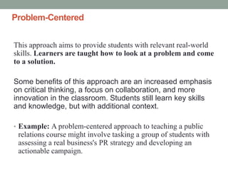 Problem-Centered
This approach aims to provide students with relevant real-world
skills. Learners are taught how to look at a problem and come
to a solution.
Some benefits of this approach are an increased emphasis
on critical thinking, a focus on collaboration, and more
innovation in the classroom. Students still learn key skills
and knowledge, but with additional context.
• Example: A problem-centered approach to teaching a public
relations course might involve tasking a group of students with
assessing a real business's PR strategy and developing an
actionable campaign.
 