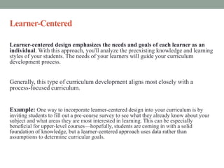 Learner-Centered
Learner-centered design emphasizes the needs and goals of each learner as an
individual. With this approach, you'll analyze the preexisting knowledge and learning
styles of your students. The needs of your learners will guide your curriculum
development process.
Generally, this type of curriculum development aligns most closely with a
process-focused curriculum.
Example: One way to incorporate learner-centered design into your curriculum is by
inviting students to fill out a pre-course survey to see what they already know about your
subject and what areas they are most interested in learning. This can be especially
beneficial for upper-level courses—hopefully, students are coming in with a solid
foundation of knowledge, but a learner-centered approach uses data rather than
assumptions to determine curricular goals.
 