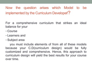 Now the question arises which Model to be
implemented by the Curriculum Developer?
For a comprehensive curriculum that strikes an ideal
balance for your
 Course
 Learners and
 Subject area
you must include elements of from all of these models
because your C.D(curriculum design) would be fully
customized and comprehensive. Hence, this approach to
curriculum design will yield the best results for your course
over time.
 