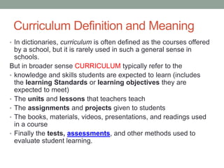 Curriculum Definition and Meaning
• In dictionaries, curriculum is often defined as the courses offered
by a school, but it is rarely used in such a general sense in
schools.
But in broader sense CURRICULUM typically refer to the
• knowledge and skills students are expected to learn (includes
the learning Standards or learning objectives they are
expected to meet)
• The units and lessons that teachers teach
• The assignments and projects given to students
• The books, materials, videos, presentations, and readings used
in a course
• Finally the tests, assessments, and other methods used to
evaluate student learning.
 