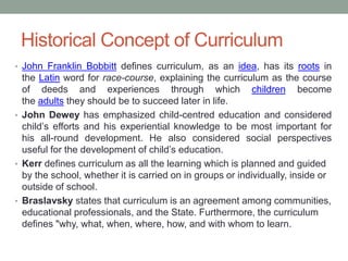 Historical Concept of Curriculum
• John Franklin Bobbitt defines curriculum, as an idea, has its roots in
the Latin word for race-course, explaining the curriculum as the course
of deeds and experiences through which children become
the adults they should be to succeed later in life.
• John Dewey has emphasized child-centred education and considered
child’s efforts and his experiential knowledge to be most important for
his all-round development. He also considered social perspectives
useful for the development of child’s education.
• Kerr defines curriculum as all the learning which is planned and guided
by the school, whether it is carried on in groups or individually, inside or
outside of school.
• Braslavsky states that curriculum is an agreement among communities,
educational professionals, and the State. Furthermore, the curriculum
defines "why, what, when, where, how, and with whom to learn.
 