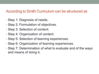 According to Smith Curriculum can be structured as
• Step 1: Diagnosis of needs.
• Step 2: Formulation of objectives.
• Step 3: Selection of content.
• Step 4: Organization of content.
• Step 5: Selection of learning experiences.
• Step 6: Organization of learning experiences.
• Step 7: Determination of what to evaluate and of the ways
and means of doing it.
 