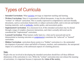 Types of Curricula
• Intended Curriculum: What societies envisage as important teaching and learning.
• Written Curriculum: Since it is presented in official documents, it may be also called the
"written" or "official" curriculum. This is usually expressed in comprehensive and user-friendly
documents, such as curriculum frameworks or subject curricula/syllabi, and in relevant and helpful
learning materials, such as textbooks, teacher guides, and assessment guides.
• Implemented Curriculum: At a classroom level, If this intended curriculum may be altered
through a range of complex classroom interactions, and what is actually delivered can be
considered the "implemented" curriculum.
• Learned Curriculum: What learners really learn (i.e. what can be assessed and can be
demonstrated as learning outcomes or competencies) constitutes the "achieved" or "learned"
curriculum.
• Hidden Curriculum: curriculum theory points to a "hidden" curriculum (i.e. the unintended
development of personal values and beliefs of learners, teachers, and communities; the unexpected
impact of a curriculum; or the unforeseen aspects of a learning process).
Note:
People who are involved in developing the intended curriculum should have all these different
dimensions of the curriculum in view. While the "written" curriculum does not exhaust the meaning
of curriculum, it is important because it represents the vision of the society.
 