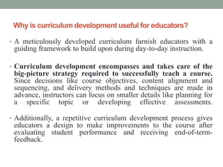 Why is curriculum development useful for educators?
• A meticulously developed curriculum furnish educators with a
guiding framework to build upon during day-to-day instruction.
• Curriculum development encompasses and takes care of the
big-picture strategy required to successfully teach a course.
Since decisions like course objectives, content alignment and
sequencing, and delivery methods and techniques are made in
advance, instructors can focus on smaller details like planning for
a specific topic or developing effective assessments.
• Additionally, a repetitive curriculum development process gives
educators a design to make improvements to the course after
evaluating student performance and receiving end-of-term-
feedback.
 