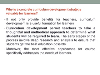 Why is a concrete curriculum development strategy
valuable for learners?
• It not only provide benefits for teachers, curriculum
development is a useful formation for learners
• Curriculum development permit teachers to take a
thoughtful and methodical approach to determine what
students will be required to learn. The early stages of the
process involve deep research and analysis to ensure that
students get the best education possible.
• Moreover, the most effective approaches for course
specifically addresses the needs of learners.
 