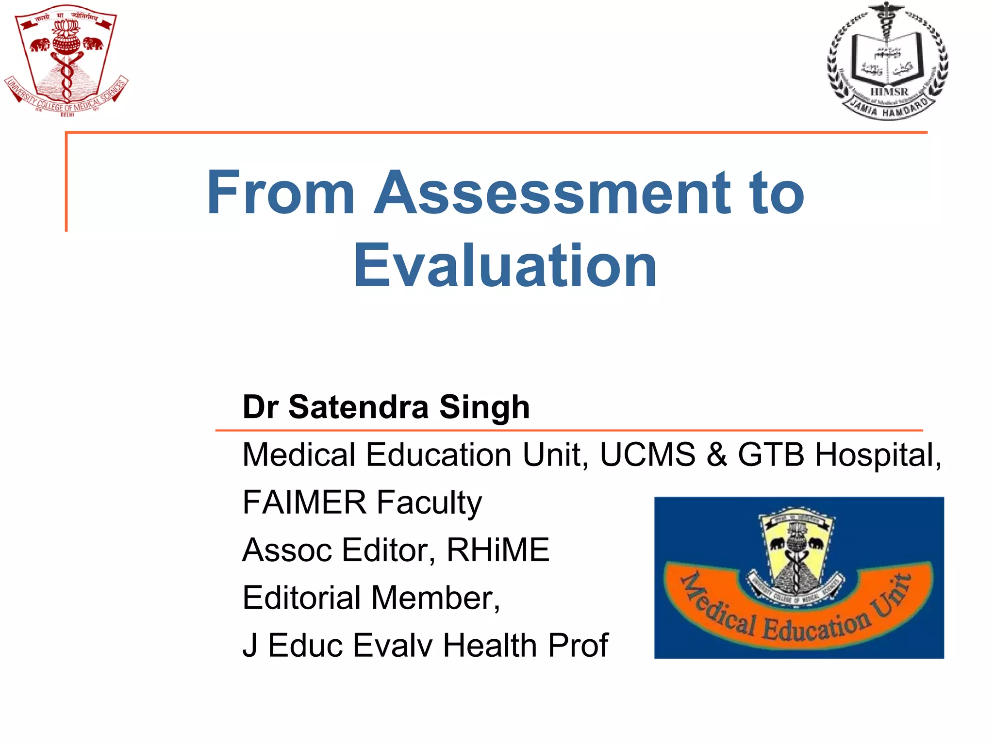 From Assessment to
Evaluation
Dr Satendra Singh
Medical Education Unit, UCMS & GTB Hospital,
FAIMER Faculty
Assoc Editor, RHiME
Editorial Member,
J Educ Evalv Health Prof
 