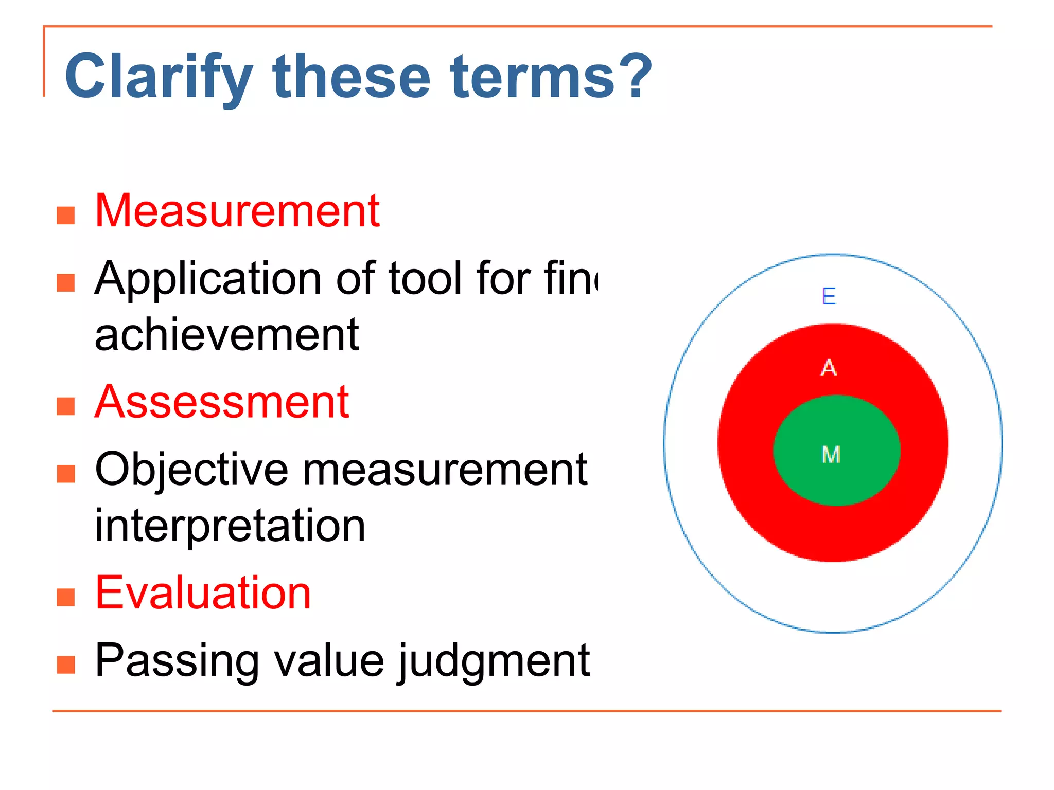 Clarify these terms?
 Measurement
 Application of tool for finding degree of
achievement
 Assessment
 Objective measurement + subjective
interpretation
 Evaluation
 Passing value judgment
 