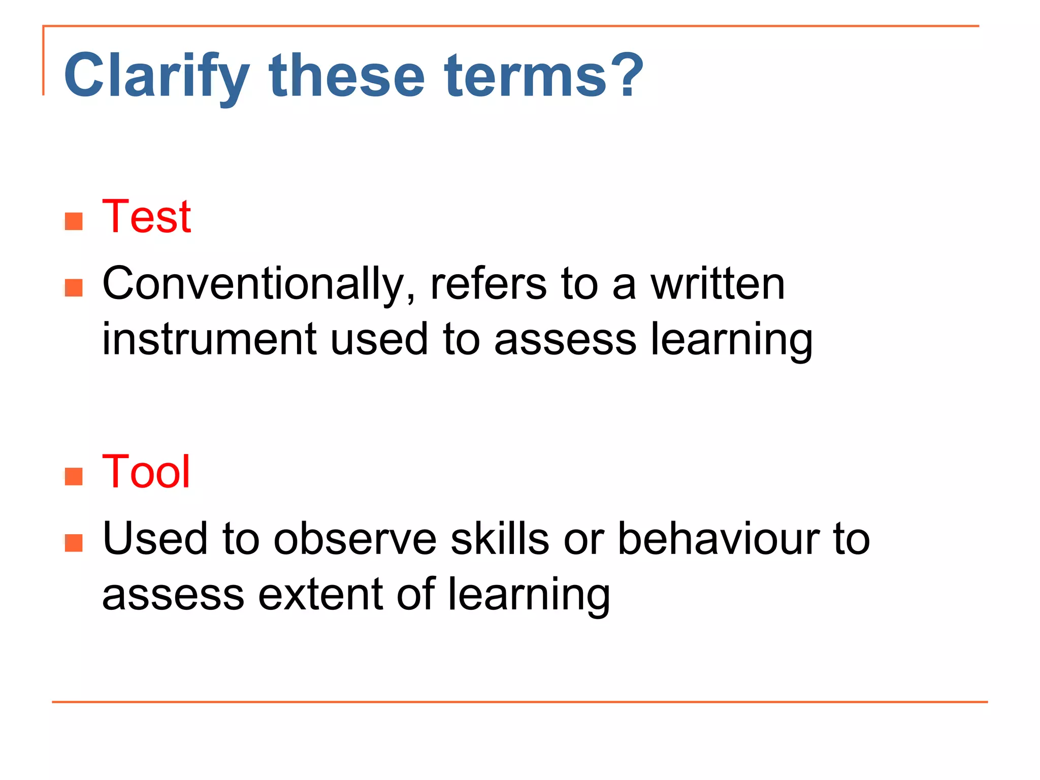 Clarify these terms?
 Test
 Conventionally, refers to a written
instrument used to assess learning
 Tool
 Used to observe skills or behaviour to
assess extent of learning
 