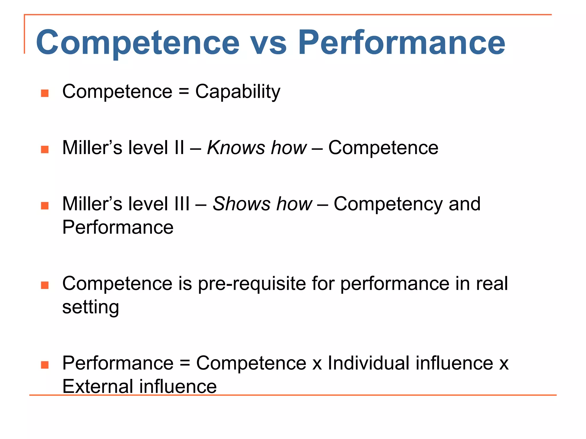 Competence vs Performance
 Competence = Capability
 Miller’s level II – Knows how – Competence
 Miller’s level III – Shows how – Competency and
Performance
 Competence is pre-requisite for performance in real
setting
 Performance = Competence x Individual influence x
External influence
 