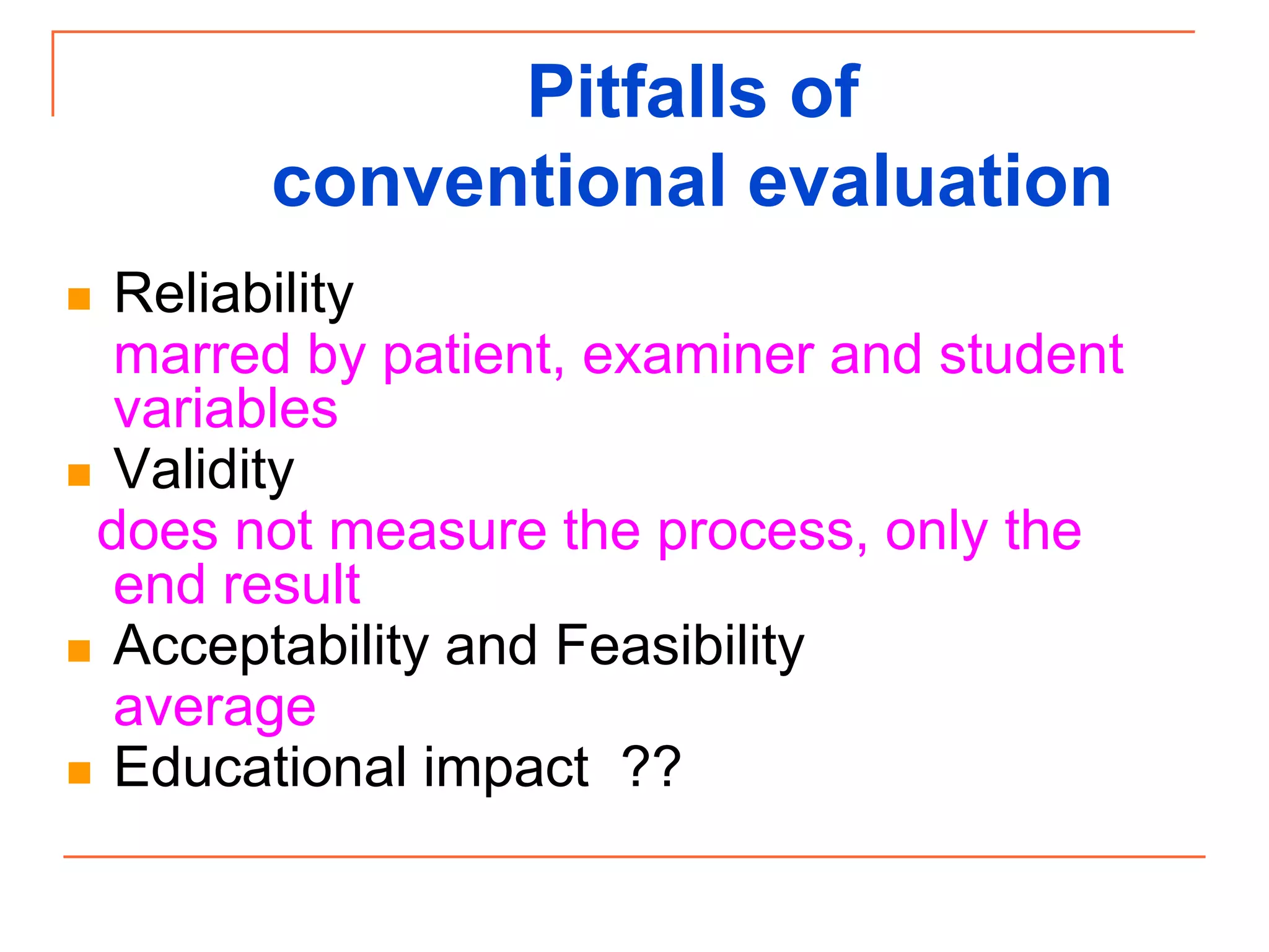 Pitfalls of
conventional evaluation
 Reliability
marred by patient, examiner and student
variables
 Validity
does not measure the process, only the
end result
 Acceptability and Feasibility
average
 Educational impact ??
 