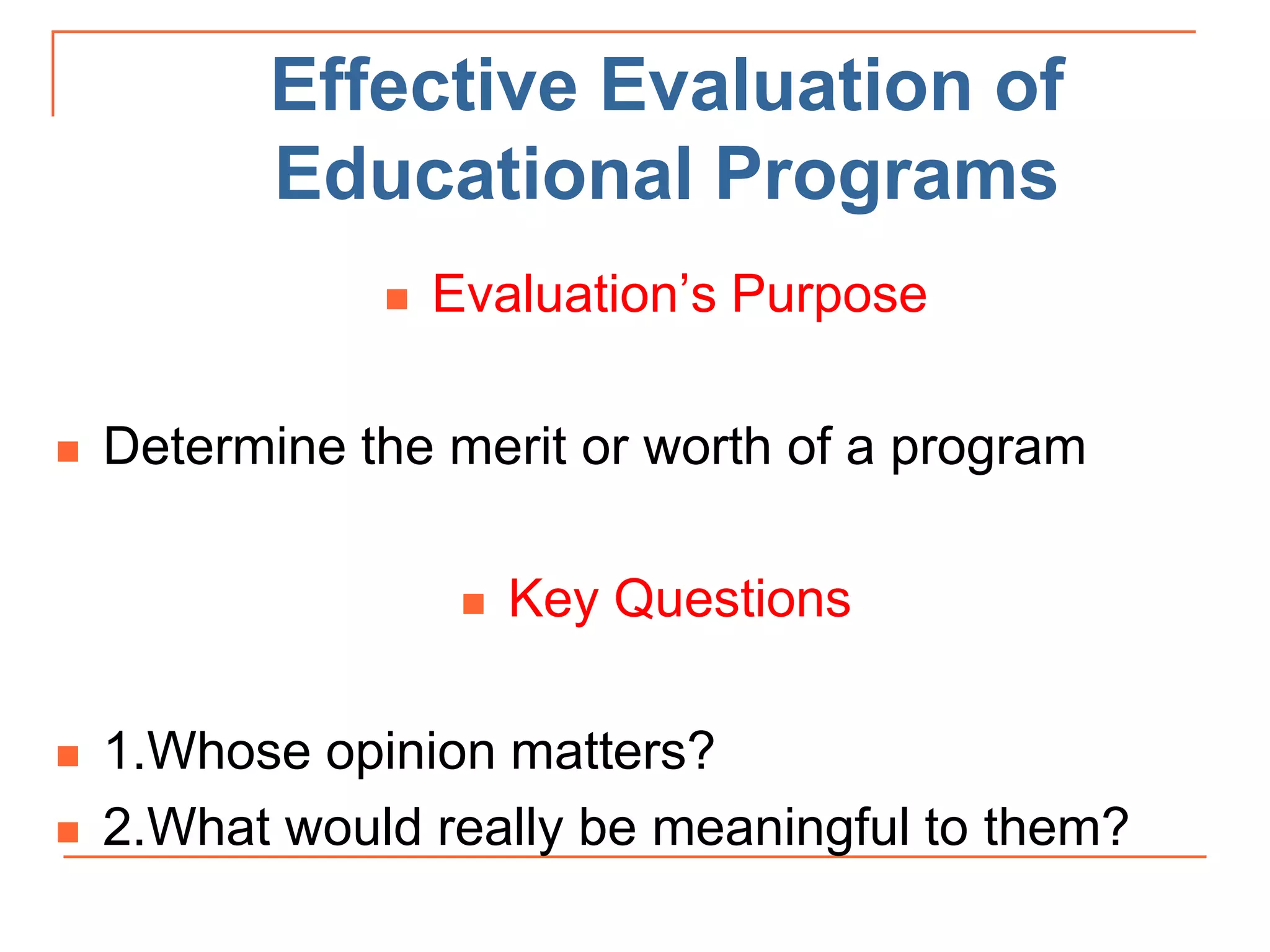 Effective Evaluation of
Educational Programs
 Evaluation’s Purpose
 Determine the merit or worth of a program
 Key Questions
 1.Whose opinion matters?
 2.What would really be meaningful to them?
 