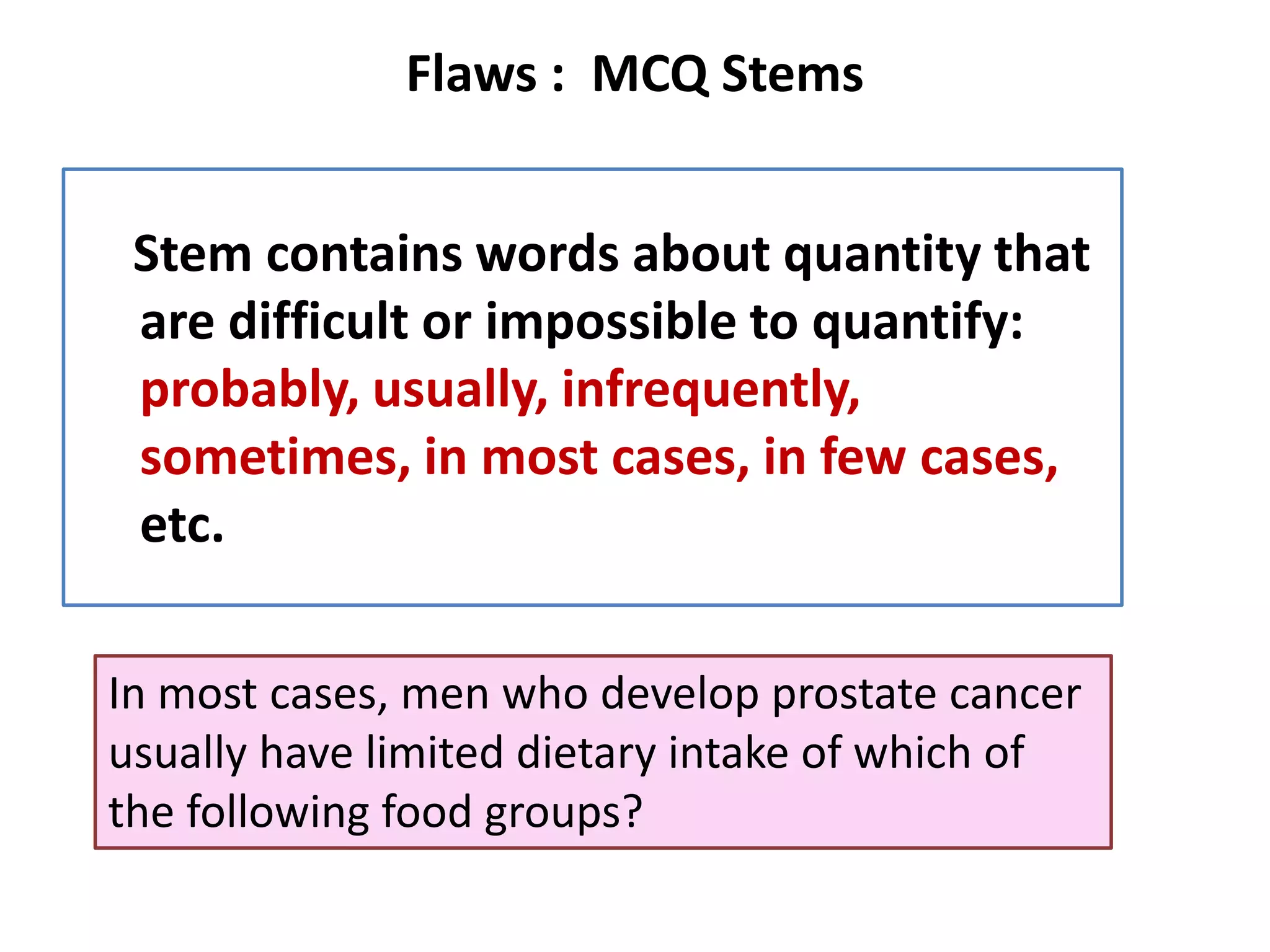 Flaws : MCQ Stems
Stem contains words about quantity that
are difficult or impossible to quantify:
probably, usually, infrequently,
sometimes, in most cases, in few cases,
etc.
In most cases, men who develop prostate cancer
usually have limited dietary intake of which of
the following food groups?
 