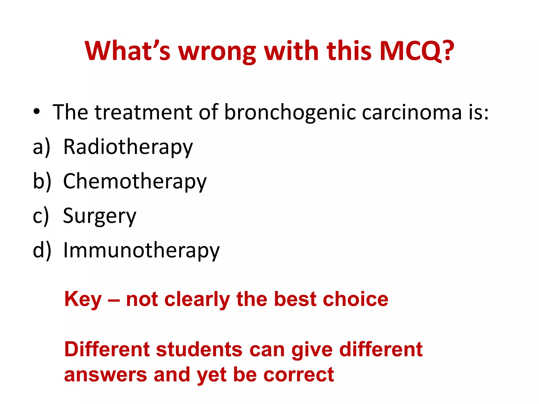 What’s wrong with this MCQ?
• The treatment of bronchogenic carcinoma is:
a) Radiotherapy
b) Chemotherapy
c) Surgery
d) Immunotherapy
Key – not clearly the best choice
Different students can give different
answers and yet be correct
 