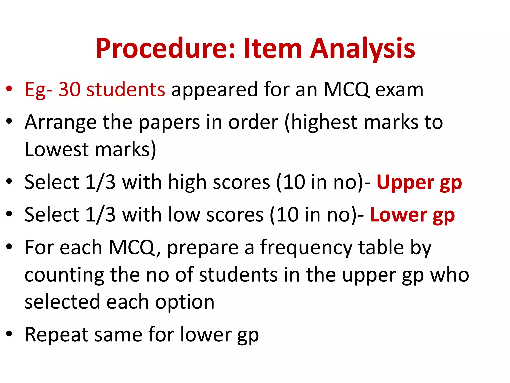 Procedure: Item Analysis
• Eg- 30 students appeared for an MCQ exam
• Arrange the papers in order (highest marks to
Lowest marks)
• Select 1/3 with high scores (10 in no)- Upper gp
• Select 1/3 with low scores (10 in no)- Lower gp
• For each MCQ, prepare a frequency table by
counting the no of students in the upper gp who
selected each option
• Repeat same for lower gp
 