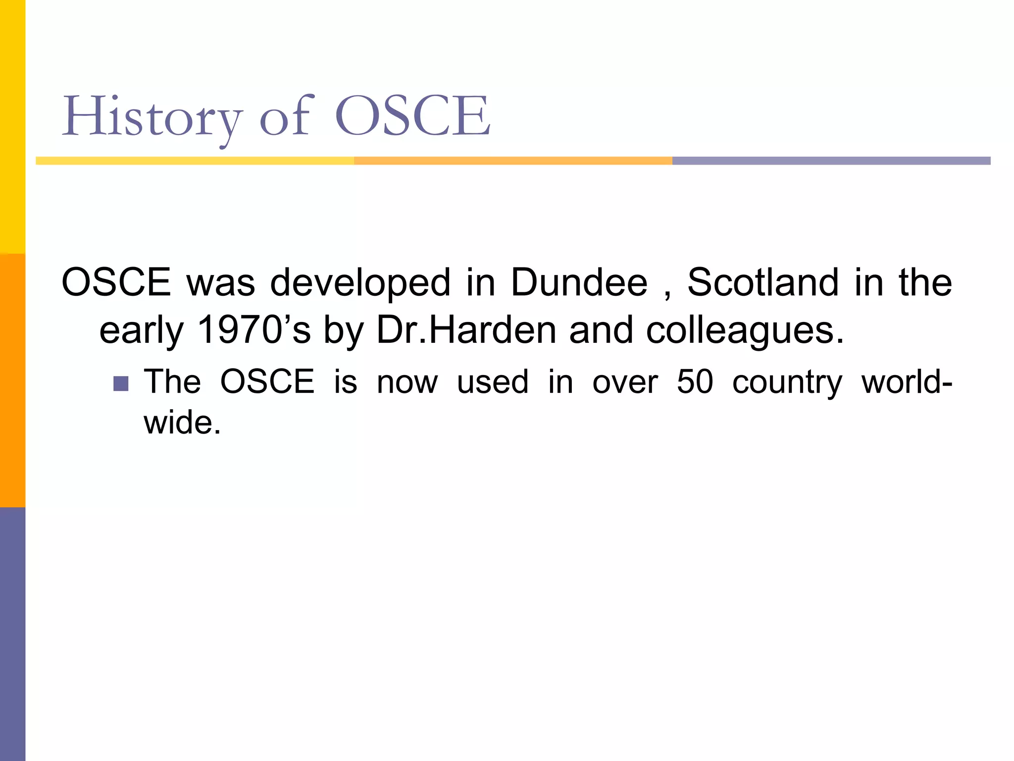 History of OSCE
OSCE was developed in Dundee , Scotland in the
early 1970’s by Dr.Harden and colleagues.
 The OSCE is now used in over 50 country world-
wide.
 