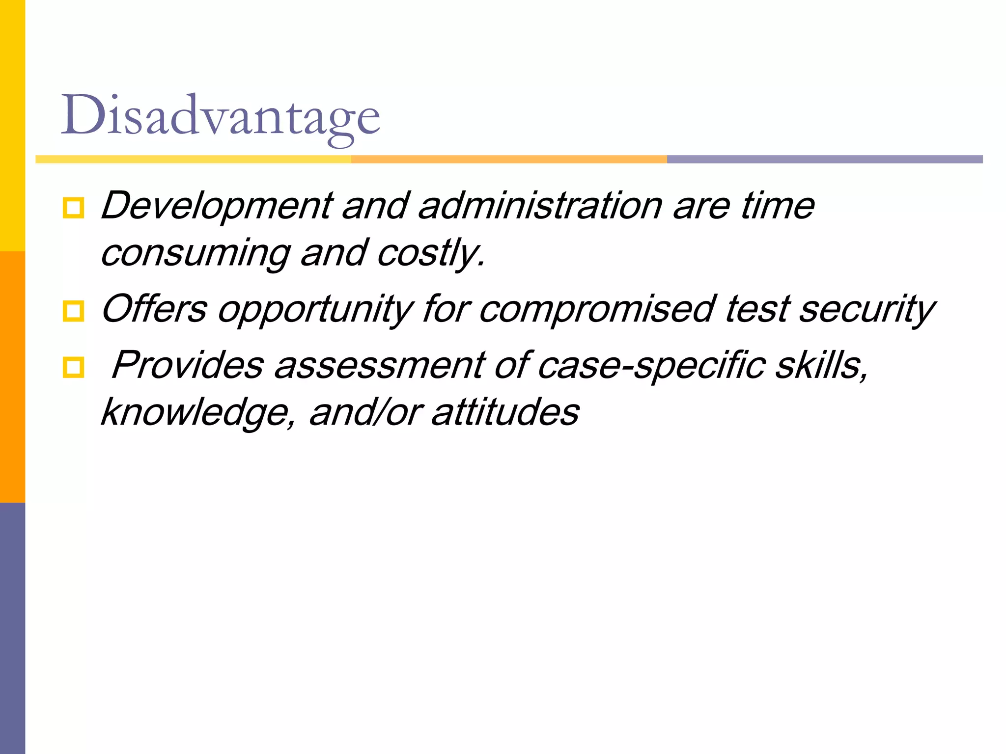 Disadvantage
 Development and administration are time
consuming and costly.
 Offers opportunity for compromised test security
 Provides assessment of case-specific skills,
knowledge, and/or attitudes
 