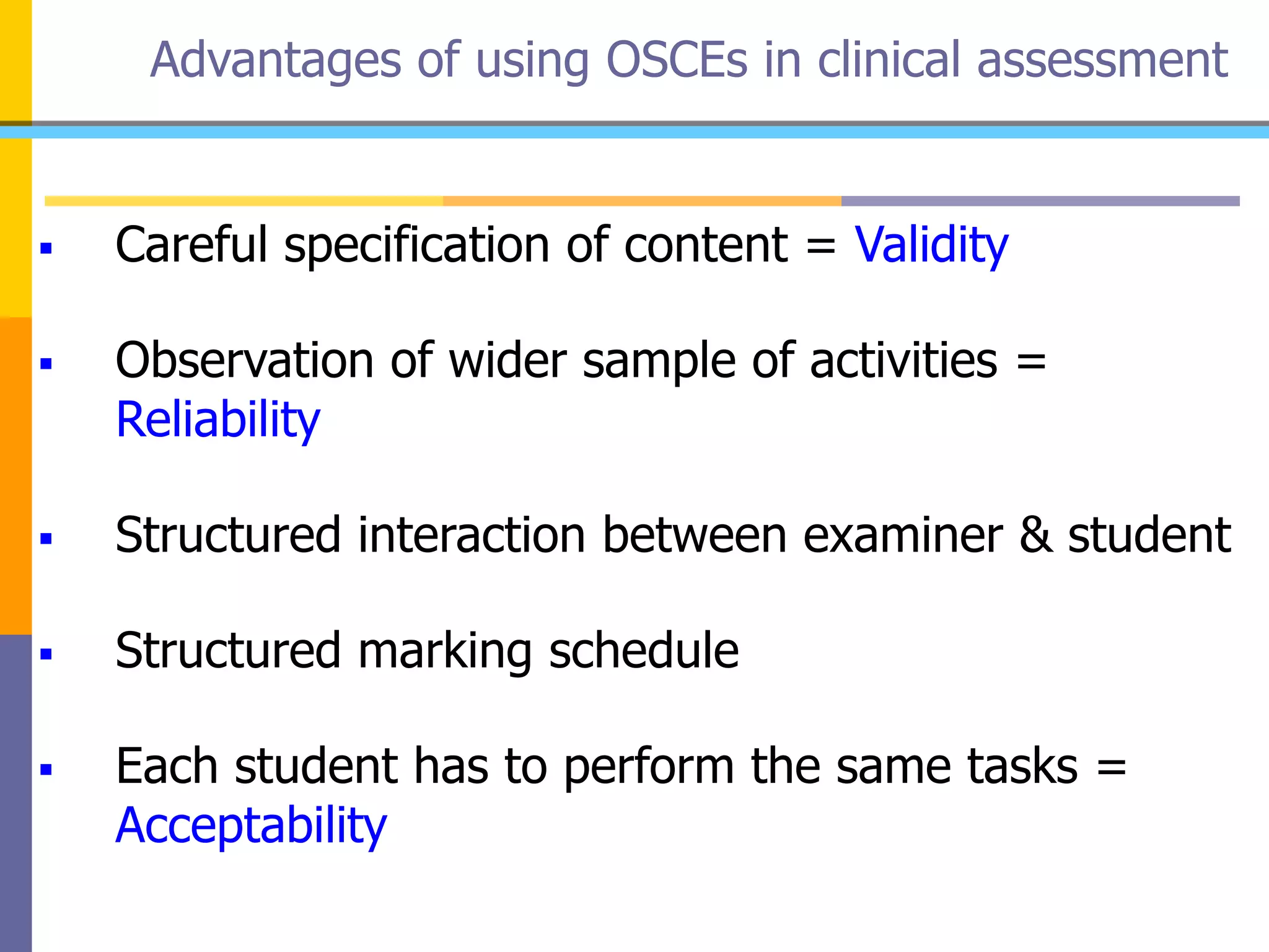 Advantages of using OSCEs in clinical assessment
 Careful specification of content = Validity
 Observation of wider sample of activities =
Reliability
 Structured interaction between examiner & student
 Structured marking schedule
 Each student has to perform the same tasks =
Acceptability
 